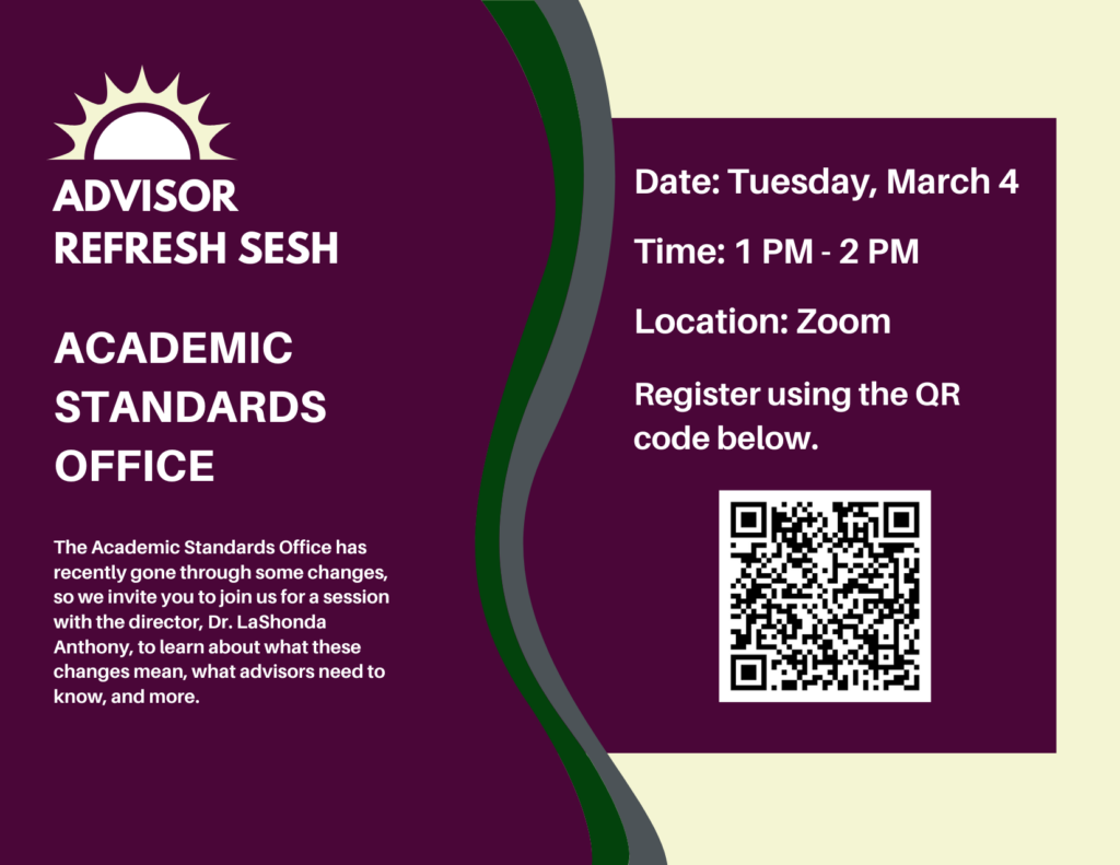 Advisor Refresh Sesh: Academic Standards Office. The Academic Standards Office has recently gone through some changes, so we invite you to join us for a session with the director, Dr. LaShonda Anthony, to learn about what these changes mean, what advisors need to know, and more. Includes session information and QR code for registration link.