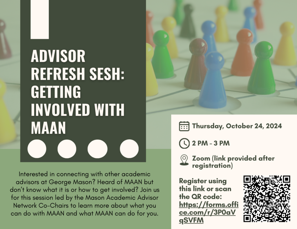 Advisor Refresh Sesh: Getting Involved with MAAN. Interested in connecting with other academic advisors at George Mason? Heard of MAAN but don’t know what it is or how to get involved? Join us for this session led by the Mason Academic Advisor Network Co-Chairs to learn more about what you can do with MAAN and what MAAN can do for you. Includes session information, registration link, and QR code.