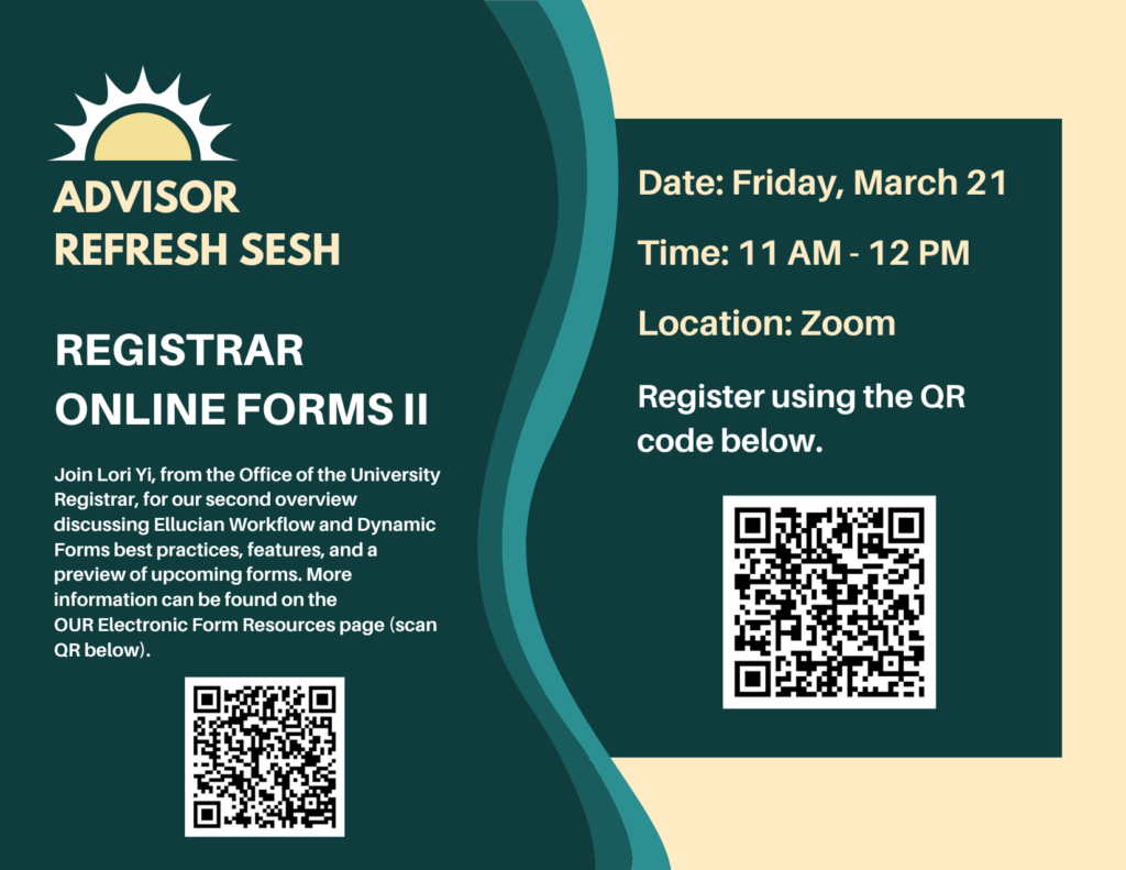 Advisor Refresh Sesh: Registrar Online Forms II. Join Lori Yi, from the Office of the University Registrar, for our second overview discussing Ellucian Workflow and Dynamic Forms best practices, features, and a preview of upcoming forms. More information can be found on the OUR Electronic Form Resources page. Includes session information and QR codes for links.